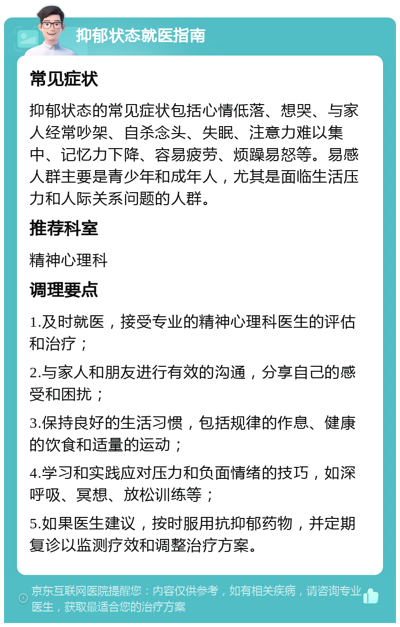 抑郁状态就医指南 常见症状 抑郁状态的常见症状包括心情低落、想哭、与家人经常吵架、自杀念头、失眠、注意力难以集中、记忆力下降、容易疲劳、烦躁易怒等。易感人群主要是青少年和成年人，尤其是面临生活压力和人际关系问题的人群。 推荐科室 精神心理科 调理要点 1.及时就医，接受专业的精神心理科医生的评估和治疗； 2.与家人和朋友进行有效的沟通，分享自己的感受和困扰； 3.保持良好的生活习惯，包括规律的作息、健康的饮食和适量的运动； 4.学习和实践应对压力和负面情绪的技巧，如深呼吸、冥想、放松训练等； 5.如果医生建议，按时服用抗抑郁药物，并定期复诊以监测疗效和调整治疗方案。