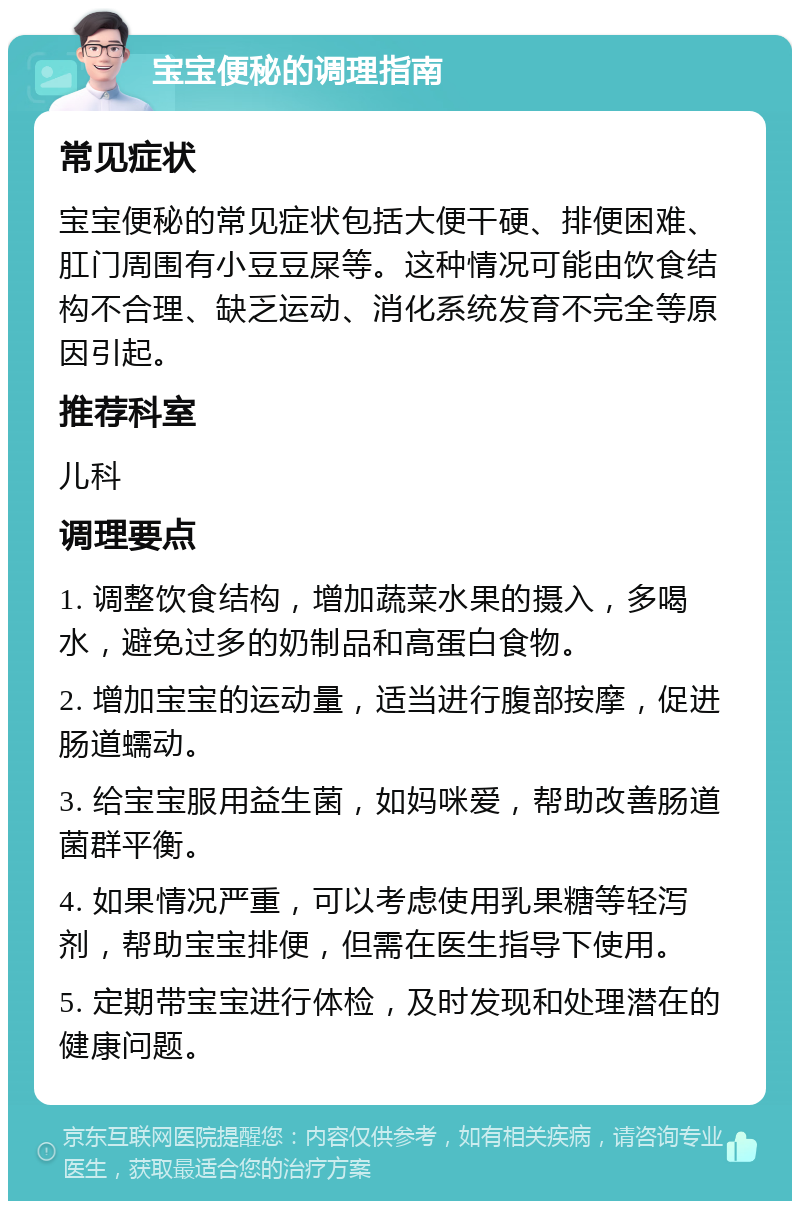 宝宝便秘的调理指南 常见症状 宝宝便秘的常见症状包括大便干硬、排便困难、肛门周围有小豆豆屎等。这种情况可能由饮食结构不合理、缺乏运动、消化系统发育不完全等原因引起。 推荐科室 儿科 调理要点 1. 调整饮食结构，增加蔬菜水果的摄入，多喝水，避免过多的奶制品和高蛋白食物。 2. 增加宝宝的运动量，适当进行腹部按摩，促进肠道蠕动。 3. 给宝宝服用益生菌，如妈咪爱，帮助改善肠道菌群平衡。 4. 如果情况严重，可以考虑使用乳果糖等轻泻剂，帮助宝宝排便，但需在医生指导下使用。 5. 定期带宝宝进行体检，及时发现和处理潜在的健康问题。