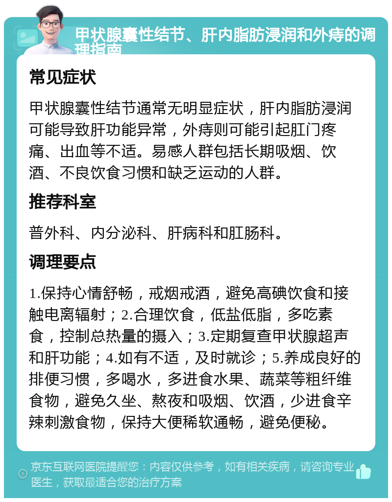 甲状腺囊性结节、肝内脂肪浸润和外痔的调理指南 常见症状 甲状腺囊性结节通常无明显症状，肝内脂肪浸润可能导致肝功能异常，外痔则可能引起肛门疼痛、出血等不适。易感人群包括长期吸烟、饮酒、不良饮食习惯和缺乏运动的人群。 推荐科室 普外科、内分泌科、肝病科和肛肠科。 调理要点 1.保持心情舒畅，戒烟戒酒，避免高碘饮食和接触电离辐射；2.合理饮食，低盐低脂，多吃素食，控制总热量的摄入；3.定期复查甲状腺超声和肝功能；4.如有不适，及时就诊；5.养成良好的排便习惯，多喝水，多进食水果、蔬菜等粗纤维食物，避免久坐、熬夜和吸烟、饮酒，少进食辛辣刺激食物，保持大便稀软通畅，避免便秘。