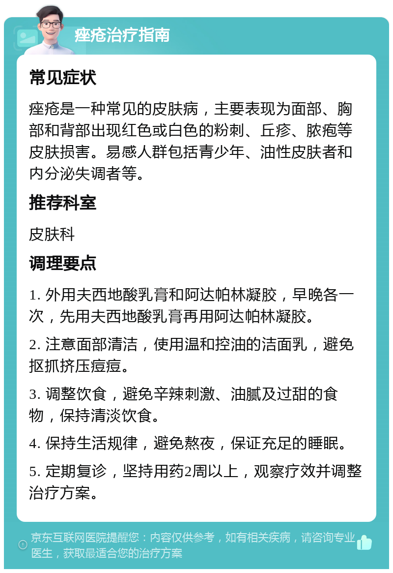 痤疮治疗指南 常见症状 痤疮是一种常见的皮肤病，主要表现为面部、胸部和背部出现红色或白色的粉刺、丘疹、脓疱等皮肤损害。易感人群包括青少年、油性皮肤者和内分泌失调者等。 推荐科室 皮肤科 调理要点 1. 外用夫西地酸乳膏和阿达帕林凝胶，早晚各一次，先用夫西地酸乳膏再用阿达帕林凝胶。 2. 注意面部清洁，使用温和控油的洁面乳，避免抠抓挤压痘痘。 3. 调整饮食，避免辛辣刺激、油腻及过甜的食物，保持清淡饮食。 4. 保持生活规律，避免熬夜，保证充足的睡眠。 5. 定期复诊，坚持用药2周以上，观察疗效并调整治疗方案。