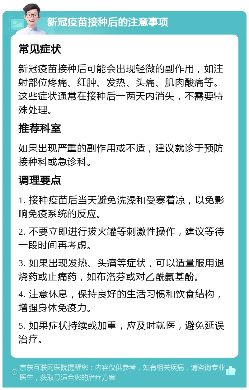 新冠疫苗接种后的注意事项 常见症状 新冠疫苗接种后可能会出现轻微的副作用，如注射部位疼痛、红肿、发热、头痛、肌肉酸痛等。这些症状通常在接种后一两天内消失，不需要特殊处理。 推荐科室 如果出现严重的副作用或不适，建议就诊于预防接种科或急诊科。 调理要点 1. 接种疫苗后当天避免洗澡和受寒着凉，以免影响免疫系统的反应。 2. 不要立即进行拔火罐等刺激性操作，建议等待一段时间再考虑。 3. 如果出现发热、头痛等症状，可以适量服用退烧药或止痛药，如布洛芬或对乙酰氨基酚。 4. 注意休息，保持良好的生活习惯和饮食结构，增强身体免疫力。 5. 如果症状持续或加重，应及时就医，避免延误治疗。