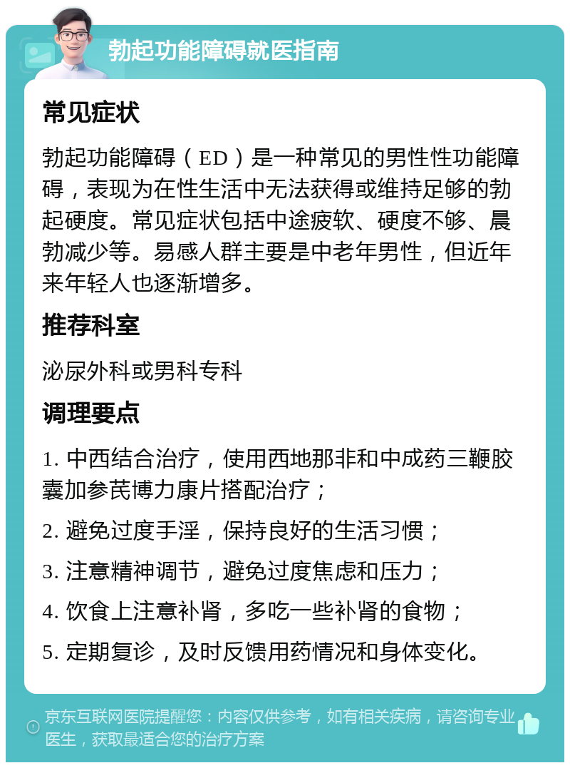 勃起功能障碍就医指南 常见症状 勃起功能障碍（ED）是一种常见的男性性功能障碍，表现为在性生活中无法获得或维持足够的勃起硬度。常见症状包括中途疲软、硬度不够、晨勃减少等。易感人群主要是中老年男性，但近年来年轻人也逐渐增多。 推荐科室 泌尿外科或男科专科 调理要点 1. 中西结合治疗，使用西地那非和中成药三鞭胶囊加参芪博力康片搭配治疗； 2. 避免过度手淫，保持良好的生活习惯； 3. 注意精神调节，避免过度焦虑和压力； 4. 饮食上注意补肾，多吃一些补肾的食物； 5. 定期复诊，及时反馈用药情况和身体变化。