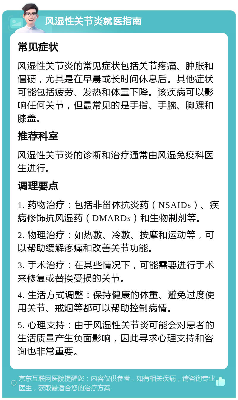 风湿性关节炎就医指南 常见症状 风湿性关节炎的常见症状包括关节疼痛、肿胀和僵硬，尤其是在早晨或长时间休息后。其他症状可能包括疲劳、发热和体重下降。该疾病可以影响任何关节，但最常见的是手指、手腕、脚踝和膝盖。 推荐科室 风湿性关节炎的诊断和治疗通常由风湿免疫科医生进行。 调理要点 1. 药物治疗：包括非甾体抗炎药（NSAIDs）、疾病修饰抗风湿药（DMARDs）和生物制剂等。 2. 物理治疗：如热敷、冷敷、按摩和运动等，可以帮助缓解疼痛和改善关节功能。 3. 手术治疗：在某些情况下，可能需要进行手术来修复或替换受损的关节。 4. 生活方式调整：保持健康的体重、避免过度使用关节、戒烟等都可以帮助控制病情。 5. 心理支持：由于风湿性关节炎可能会对患者的生活质量产生负面影响，因此寻求心理支持和咨询也非常重要。