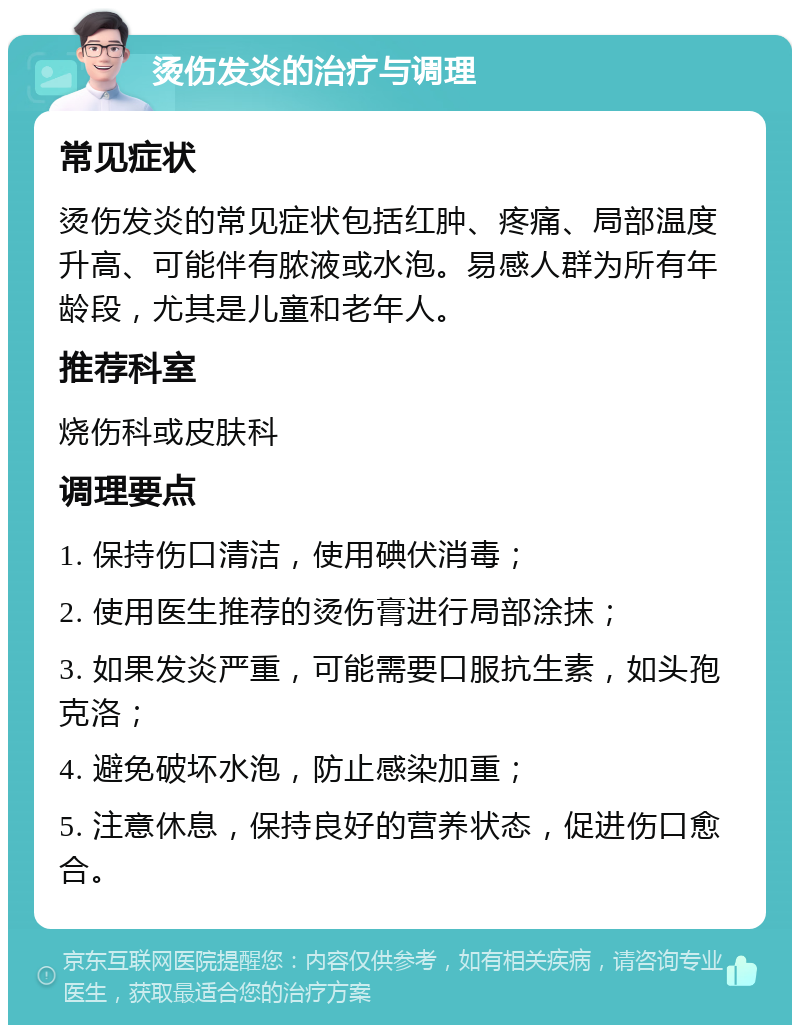 烫伤发炎的治疗与调理 常见症状 烫伤发炎的常见症状包括红肿、疼痛、局部温度升高、可能伴有脓液或水泡。易感人群为所有年龄段，尤其是儿童和老年人。 推荐科室 烧伤科或皮肤科 调理要点 1. 保持伤口清洁，使用碘伏消毒； 2. 使用医生推荐的烫伤膏进行局部涂抹； 3. 如果发炎严重，可能需要口服抗生素，如头孢克洛； 4. 避免破坏水泡，防止感染加重； 5. 注意休息，保持良好的营养状态，促进伤口愈合。