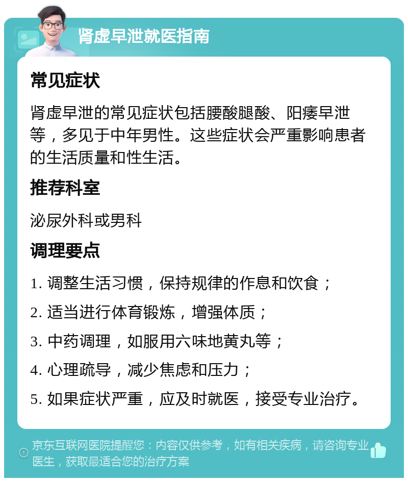 肾虚早泄就医指南 常见症状 肾虚早泄的常见症状包括腰酸腿酸、阳痿早泄等，多见于中年男性。这些症状会严重影响患者的生活质量和性生活。 推荐科室 泌尿外科或男科 调理要点 1. 调整生活习惯，保持规律的作息和饮食； 2. 适当进行体育锻炼，增强体质； 3. 中药调理，如服用六味地黄丸等； 4. 心理疏导，减少焦虑和压力； 5. 如果症状严重，应及时就医，接受专业治疗。