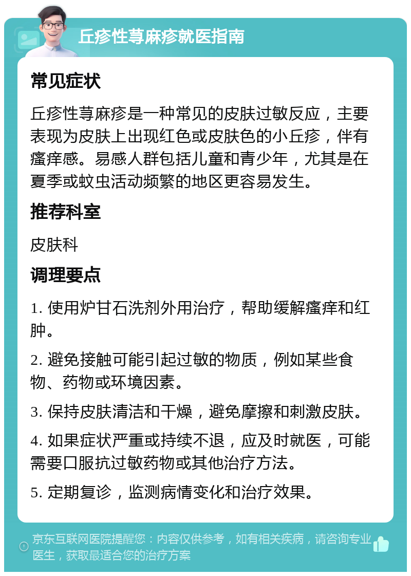 丘疹性荨麻疹就医指南 常见症状 丘疹性荨麻疹是一种常见的皮肤过敏反应，主要表现为皮肤上出现红色或皮肤色的小丘疹，伴有瘙痒感。易感人群包括儿童和青少年，尤其是在夏季或蚊虫活动频繁的地区更容易发生。 推荐科室 皮肤科 调理要点 1. 使用炉甘石洗剂外用治疗，帮助缓解瘙痒和红肿。 2. 避免接触可能引起过敏的物质，例如某些食物、药物或环境因素。 3. 保持皮肤清洁和干燥，避免摩擦和刺激皮肤。 4. 如果症状严重或持续不退，应及时就医，可能需要口服抗过敏药物或其他治疗方法。 5. 定期复诊，监测病情变化和治疗效果。