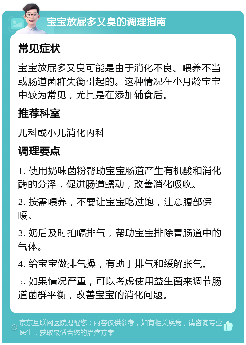 宝宝放屁多又臭的调理指南 常见症状 宝宝放屁多又臭可能是由于消化不良、喂养不当或肠道菌群失衡引起的。这种情况在小月龄宝宝中较为常见，尤其是在添加辅食后。 推荐科室 儿科或小儿消化内科 调理要点 1. 使用奶味菌粉帮助宝宝肠道产生有机酸和消化酶的分泽，促进肠道蠕动，改善消化吸收。 2. 按需喂养，不要让宝宝吃过饱，注意腹部保暖。 3. 奶后及时拍嗝排气，帮助宝宝排除胃肠道中的气体。 4. 给宝宝做排气操，有助于排气和缓解胀气。 5. 如果情况严重，可以考虑使用益生菌来调节肠道菌群平衡，改善宝宝的消化问题。