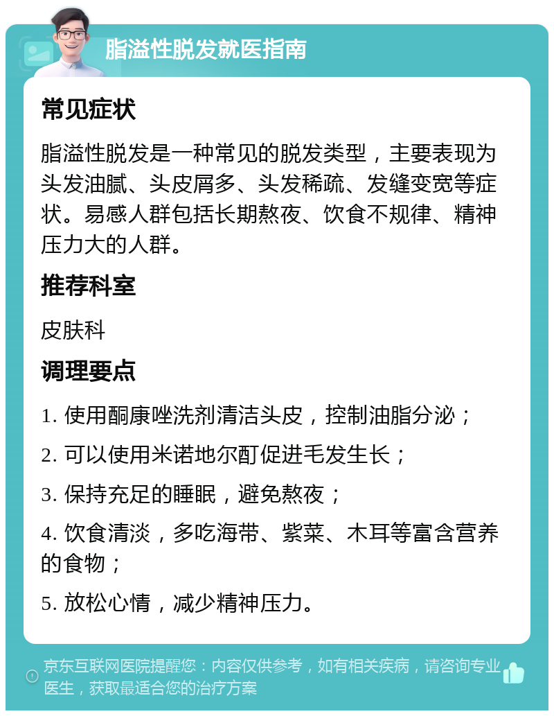 脂溢性脱发就医指南 常见症状 脂溢性脱发是一种常见的脱发类型，主要表现为头发油腻、头皮屑多、头发稀疏、发缝变宽等症状。易感人群包括长期熬夜、饮食不规律、精神压力大的人群。 推荐科室 皮肤科 调理要点 1. 使用酮康唑洗剂清洁头皮，控制油脂分泌； 2. 可以使用米诺地尔酊促进毛发生长； 3. 保持充足的睡眠，避免熬夜； 4. 饮食清淡，多吃海带、紫菜、木耳等富含营养的食物； 5. 放松心情，减少精神压力。