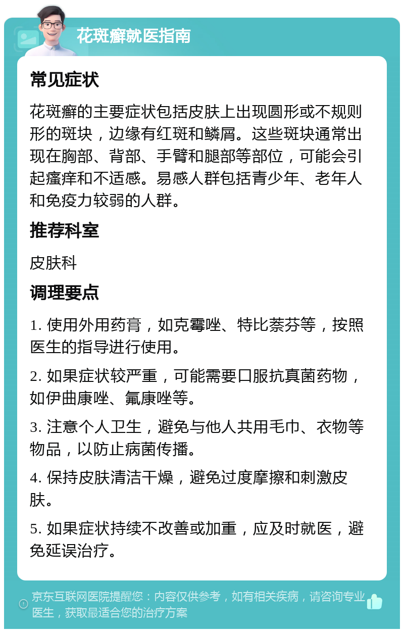 花斑癣就医指南 常见症状 花斑癣的主要症状包括皮肤上出现圆形或不规则形的斑块，边缘有红斑和鳞屑。这些斑块通常出现在胸部、背部、手臂和腿部等部位，可能会引起瘙痒和不适感。易感人群包括青少年、老年人和免疫力较弱的人群。 推荐科室 皮肤科 调理要点 1. 使用外用药膏，如克霉唑、特比萘芬等，按照医生的指导进行使用。 2. 如果症状较严重，可能需要口服抗真菌药物，如伊曲康唑、氟康唑等。 3. 注意个人卫生，避免与他人共用毛巾、衣物等物品，以防止病菌传播。 4. 保持皮肤清洁干燥，避免过度摩擦和刺激皮肤。 5. 如果症状持续不改善或加重，应及时就医，避免延误治疗。