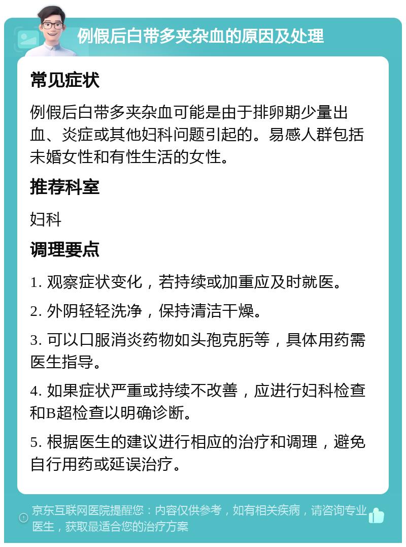 例假后白带多夹杂血的原因及处理 常见症状 例假后白带多夹杂血可能是由于排卵期少量出血、炎症或其他妇科问题引起的。易感人群包括未婚女性和有性生活的女性。 推荐科室 妇科 调理要点 1. 观察症状变化，若持续或加重应及时就医。 2. 外阴轻轻洗净，保持清洁干燥。 3. 可以口服消炎药物如头孢克肟等，具体用药需医生指导。 4. 如果症状严重或持续不改善，应进行妇科检查和B超检查以明确诊断。 5. 根据医生的建议进行相应的治疗和调理，避免自行用药或延误治疗。