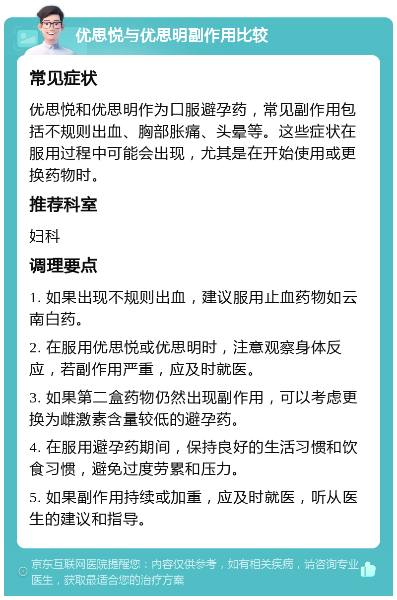 优思悦与优思明副作用比较 常见症状 优思悦和优思明作为口服避孕药，常见副作用包括不规则出血、胸部胀痛、头晕等。这些症状在服用过程中可能会出现，尤其是在开始使用或更换药物时。 推荐科室 妇科 调理要点 1. 如果出现不规则出血，建议服用止血药物如云南白药。 2. 在服用优思悦或优思明时，注意观察身体反应，若副作用严重，应及时就医。 3. 如果第二盒药物仍然出现副作用，可以考虑更换为雌激素含量较低的避孕药。 4. 在服用避孕药期间，保持良好的生活习惯和饮食习惯，避免过度劳累和压力。 5. 如果副作用持续或加重，应及时就医，听从医生的建议和指导。