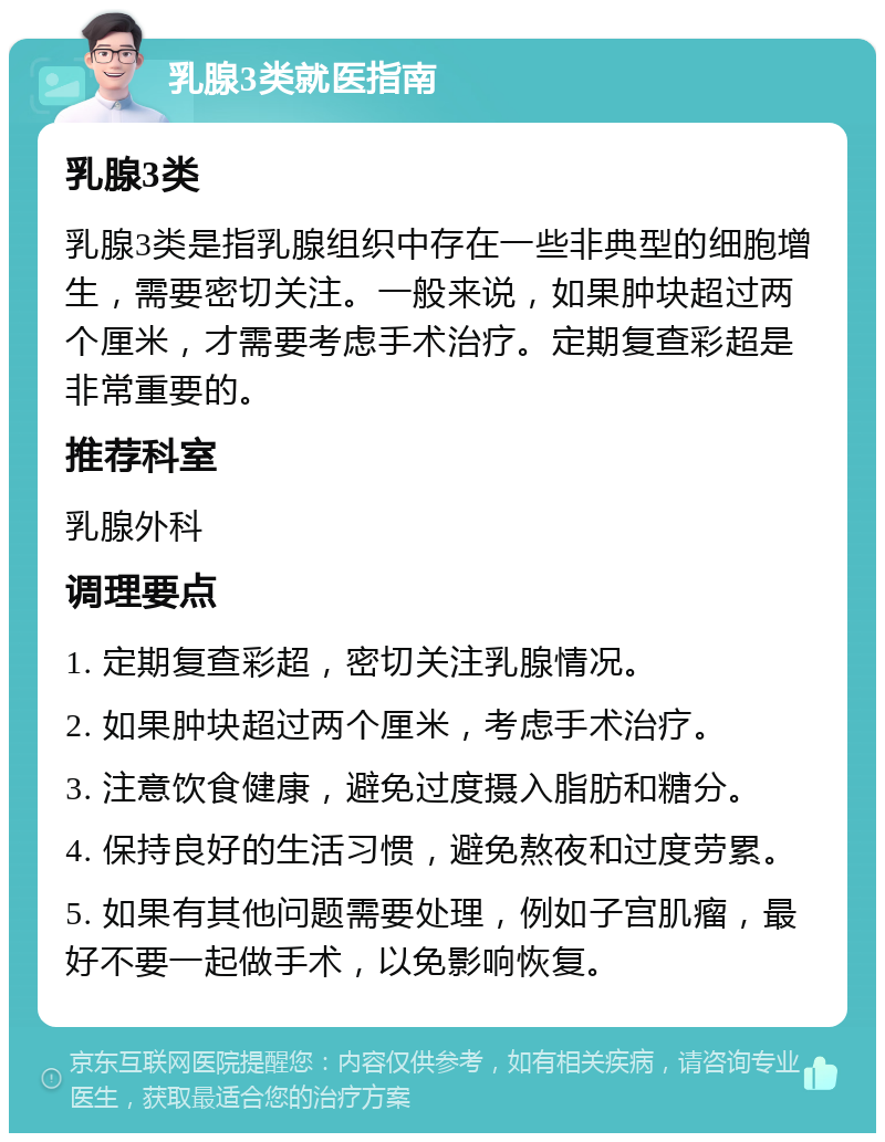 乳腺3类就医指南 乳腺3类 乳腺3类是指乳腺组织中存在一些非典型的细胞增生，需要密切关注。一般来说，如果肿块超过两个厘米，才需要考虑手术治疗。定期复查彩超是非常重要的。 推荐科室 乳腺外科 调理要点 1. 定期复查彩超，密切关注乳腺情况。 2. 如果肿块超过两个厘米，考虑手术治疗。 3. 注意饮食健康，避免过度摄入脂肪和糖分。 4. 保持良好的生活习惯，避免熬夜和过度劳累。 5. 如果有其他问题需要处理，例如子宫肌瘤，最好不要一起做手术，以免影响恢复。