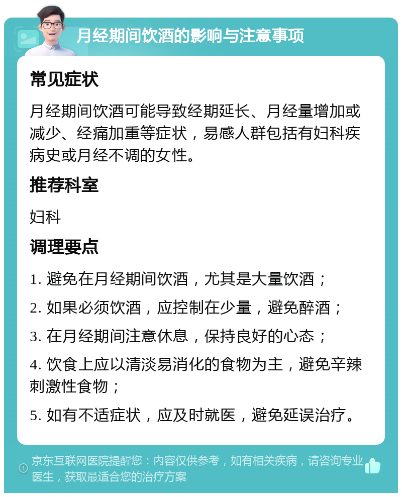 月经期间饮酒的影响与注意事项 常见症状 月经期间饮酒可能导致经期延长、月经量增加或减少、经痛加重等症状，易感人群包括有妇科疾病史或月经不调的女性。 推荐科室 妇科 调理要点 1. 避免在月经期间饮酒，尤其是大量饮酒； 2. 如果必须饮酒，应控制在少量，避免醉酒； 3. 在月经期间注意休息，保持良好的心态； 4. 饮食上应以清淡易消化的食物为主，避免辛辣刺激性食物； 5. 如有不适症状，应及时就医，避免延误治疗。