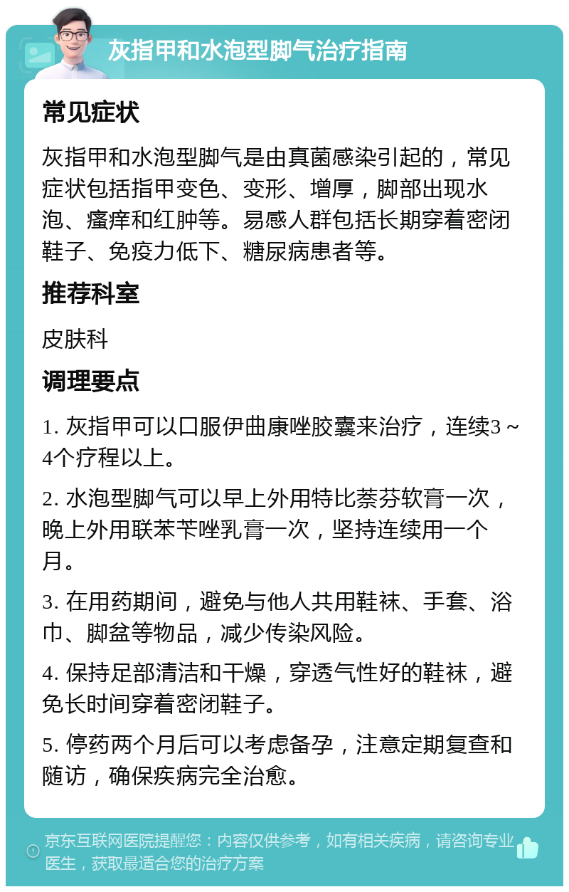 灰指甲和水泡型脚气治疗指南 常见症状 灰指甲和水泡型脚气是由真菌感染引起的，常见症状包括指甲变色、变形、增厚，脚部出现水泡、瘙痒和红肿等。易感人群包括长期穿着密闭鞋子、免疫力低下、糖尿病患者等。 推荐科室 皮肤科 调理要点 1. 灰指甲可以口服伊曲康唑胶囊来治疗，连续3～4个疗程以上。 2. 水泡型脚气可以早上外用特比萘芬软膏一次，晚上外用联苯苄唑乳膏一次，坚持连续用一个月。 3. 在用药期间，避免与他人共用鞋袜、手套、浴巾、脚盆等物品，减少传染风险。 4. 保持足部清洁和干燥，穿透气性好的鞋袜，避免长时间穿着密闭鞋子。 5. 停药两个月后可以考虑备孕，注意定期复查和随访，确保疾病完全治愈。