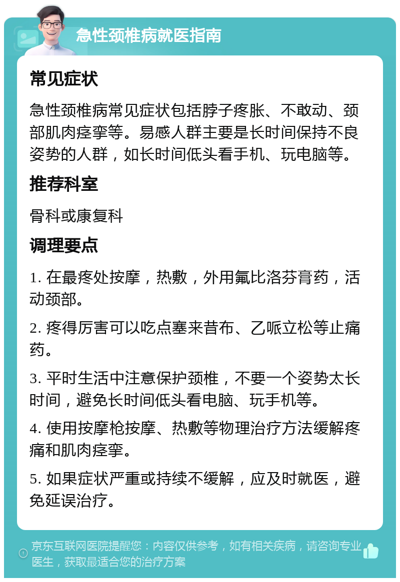 急性颈椎病就医指南 常见症状 急性颈椎病常见症状包括脖子疼胀、不敢动、颈部肌肉痉挛等。易感人群主要是长时间保持不良姿势的人群，如长时间低头看手机、玩电脑等。 推荐科室 骨科或康复科 调理要点 1. 在最疼处按摩，热敷，外用氟比洛芬膏药，活动颈部。 2. 疼得厉害可以吃点塞来昔布、乙哌立松等止痛药。 3. 平时生活中注意保护颈椎，不要一个姿势太长时间，避免长时间低头看电脑、玩手机等。 4. 使用按摩枪按摩、热敷等物理治疗方法缓解疼痛和肌肉痉挛。 5. 如果症状严重或持续不缓解，应及时就医，避免延误治疗。