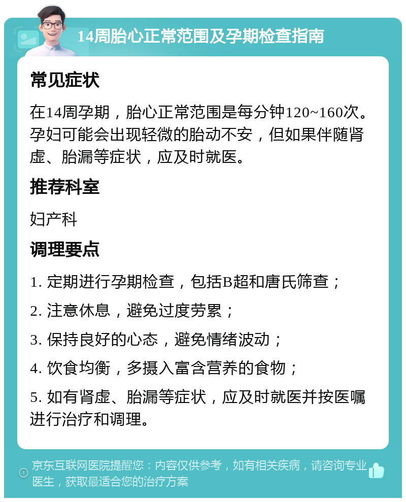 14周胎心正常范围及孕期检查指南 常见症状 在14周孕期，胎心正常范围是每分钟120~160次。孕妇可能会出现轻微的胎动不安，但如果伴随肾虚、胎漏等症状，应及时就医。 推荐科室 妇产科 调理要点 1. 定期进行孕期检查，包括B超和唐氏筛查； 2. 注意休息，避免过度劳累； 3. 保持良好的心态，避免情绪波动； 4. 饮食均衡，多摄入富含营养的食物； 5. 如有肾虚、胎漏等症状，应及时就医并按医嘱进行治疗和调理。