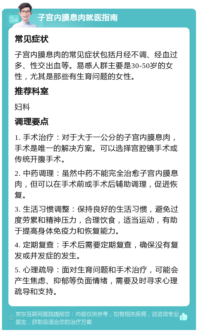 子宫内膜息肉就医指南 常见症状 子宫内膜息肉的常见症状包括月经不调、经血过多、性交出血等。易感人群主要是30-50岁的女性，尤其是那些有生育问题的女性。 推荐科室 妇科 调理要点 1. 手术治疗：对于大于一公分的子宫内膜息肉，手术是唯一的解决方案。可以选择宫腔镜手术或传统开腹手术。 2. 中药调理：虽然中药不能完全治愈子宫内膜息肉，但可以在手术前或手术后辅助调理，促进恢复。 3. 生活习惯调整：保持良好的生活习惯，避免过度劳累和精神压力，合理饮食，适当运动，有助于提高身体免疫力和恢复能力。 4. 定期复查：手术后需要定期复查，确保没有复发或并发症的发生。 5. 心理疏导：面对生育问题和手术治疗，可能会产生焦虑、抑郁等负面情绪，需要及时寻求心理疏导和支持。