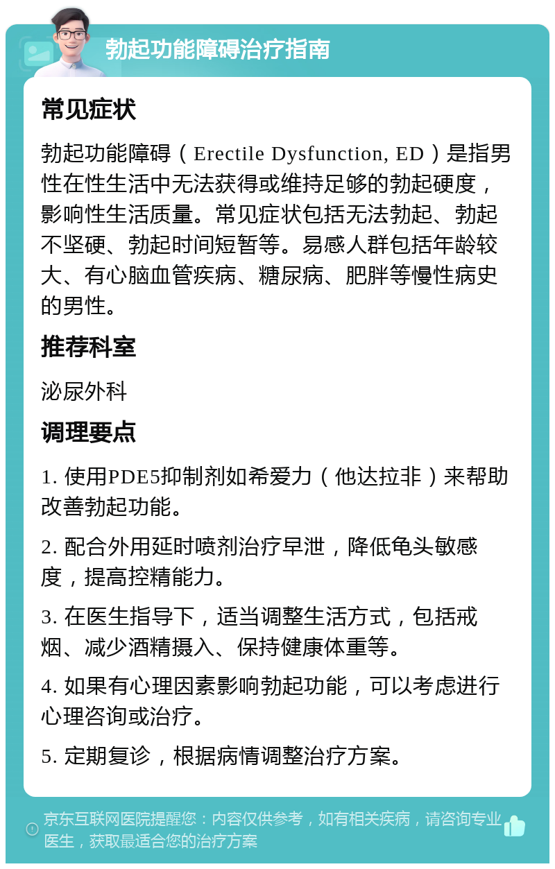 勃起功能障碍治疗指南 常见症状 勃起功能障碍（Erectile Dysfunction, ED）是指男性在性生活中无法获得或维持足够的勃起硬度，影响性生活质量。常见症状包括无法勃起、勃起不坚硬、勃起时间短暂等。易感人群包括年龄较大、有心脑血管疾病、糖尿病、肥胖等慢性病史的男性。 推荐科室 泌尿外科 调理要点 1. 使用PDE5抑制剂如希爱力（他达拉非）来帮助改善勃起功能。 2. 配合外用延时喷剂治疗早泄，降低龟头敏感度，提高控精能力。 3. 在医生指导下，适当调整生活方式，包括戒烟、减少酒精摄入、保持健康体重等。 4. 如果有心理因素影响勃起功能，可以考虑进行心理咨询或治疗。 5. 定期复诊，根据病情调整治疗方案。