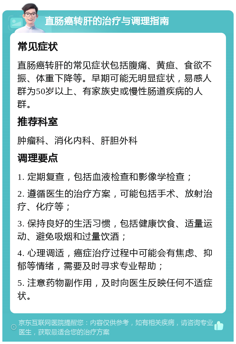 直肠癌转肝的治疗与调理指南 常见症状 直肠癌转肝的常见症状包括腹痛、黄疸、食欲不振、体重下降等。早期可能无明显症状，易感人群为50岁以上、有家族史或慢性肠道疾病的人群。 推荐科室 肿瘤科、消化内科、肝胆外科 调理要点 1. 定期复查，包括血液检查和影像学检查； 2. 遵循医生的治疗方案，可能包括手术、放射治疗、化疗等； 3. 保持良好的生活习惯，包括健康饮食、适量运动、避免吸烟和过量饮酒； 4. 心理调适，癌症治疗过程中可能会有焦虑、抑郁等情绪，需要及时寻求专业帮助； 5. 注意药物副作用，及时向医生反映任何不适症状。