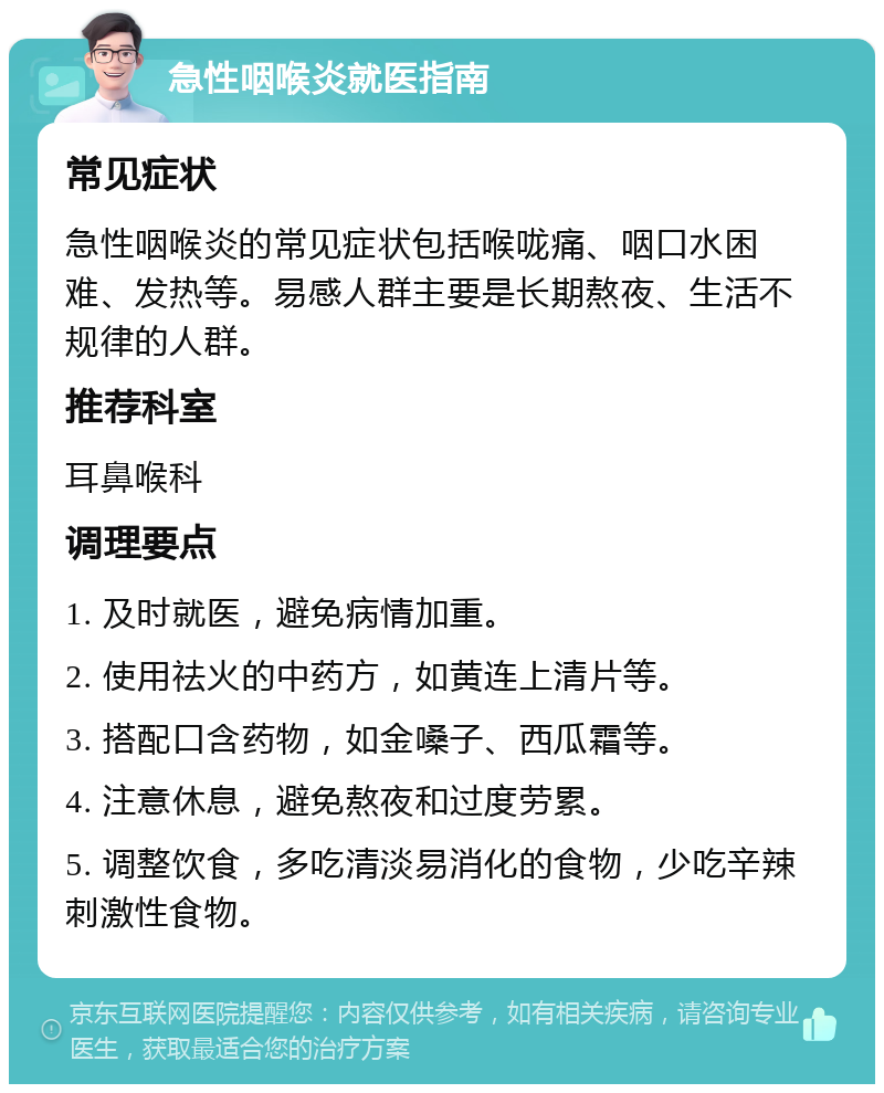 急性咽喉炎就医指南 常见症状 急性咽喉炎的常见症状包括喉咙痛、咽口水困难、发热等。易感人群主要是长期熬夜、生活不规律的人群。 推荐科室 耳鼻喉科 调理要点 1. 及时就医，避免病情加重。 2. 使用祛火的中药方，如黄连上清片等。 3. 搭配口含药物，如金嗓子、西瓜霜等。 4. 注意休息，避免熬夜和过度劳累。 5. 调整饮食，多吃清淡易消化的食物，少吃辛辣刺激性食物。