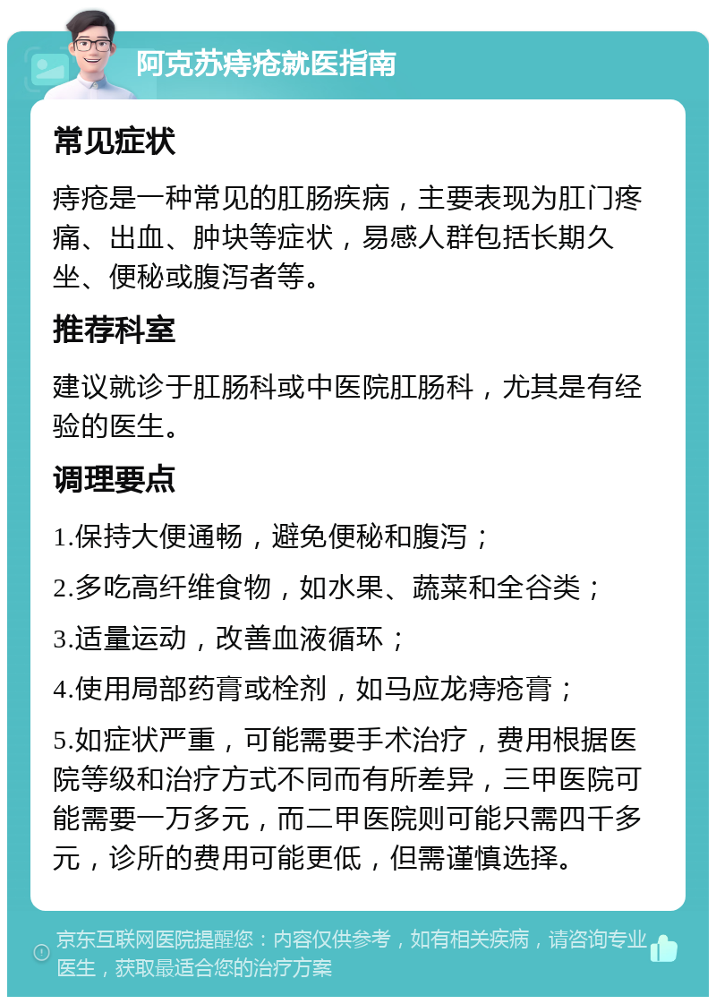 阿克苏痔疮就医指南 常见症状 痔疮是一种常见的肛肠疾病，主要表现为肛门疼痛、出血、肿块等症状，易感人群包括长期久坐、便秘或腹泻者等。 推荐科室 建议就诊于肛肠科或中医院肛肠科，尤其是有经验的医生。 调理要点 1.保持大便通畅，避免便秘和腹泻； 2.多吃高纤维食物，如水果、蔬菜和全谷类； 3.适量运动，改善血液循环； 4.使用局部药膏或栓剂，如马应龙痔疮膏； 5.如症状严重，可能需要手术治疗，费用根据医院等级和治疗方式不同而有所差异，三甲医院可能需要一万多元，而二甲医院则可能只需四千多元，诊所的费用可能更低，但需谨慎选择。