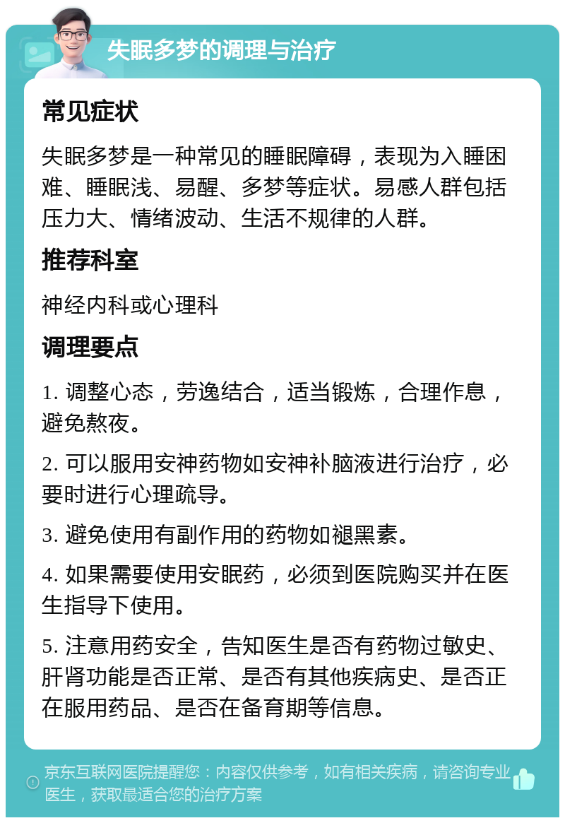 失眠多梦的调理与治疗 常见症状 失眠多梦是一种常见的睡眠障碍，表现为入睡困难、睡眠浅、易醒、多梦等症状。易感人群包括压力大、情绪波动、生活不规律的人群。 推荐科室 神经内科或心理科 调理要点 1. 调整心态，劳逸结合，适当锻炼，合理作息，避免熬夜。 2. 可以服用安神药物如安神补脑液进行治疗，必要时进行心理疏导。 3. 避免使用有副作用的药物如褪黑素。 4. 如果需要使用安眠药，必须到医院购买并在医生指导下使用。 5. 注意用药安全，告知医生是否有药物过敏史、肝肾功能是否正常、是否有其他疾病史、是否正在服用药品、是否在备育期等信息。