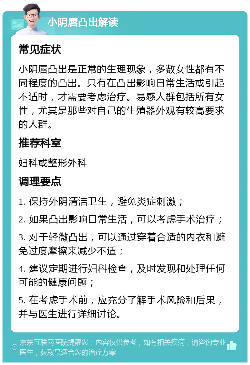 小阴唇凸出解读 常见症状 小阴唇凸出是正常的生理现象，多数女性都有不同程度的凸出。只有在凸出影响日常生活或引起不适时，才需要考虑治疗。易感人群包括所有女性，尤其是那些对自己的生殖器外观有较高要求的人群。 推荐科室 妇科或整形外科 调理要点 1. 保持外阴清洁卫生，避免炎症刺激； 2. 如果凸出影响日常生活，可以考虑手术治疗； 3. 对于轻微凸出，可以通过穿着合适的内衣和避免过度摩擦来减少不适； 4. 建议定期进行妇科检查，及时发现和处理任何可能的健康问题； 5. 在考虑手术前，应充分了解手术风险和后果，并与医生进行详细讨论。