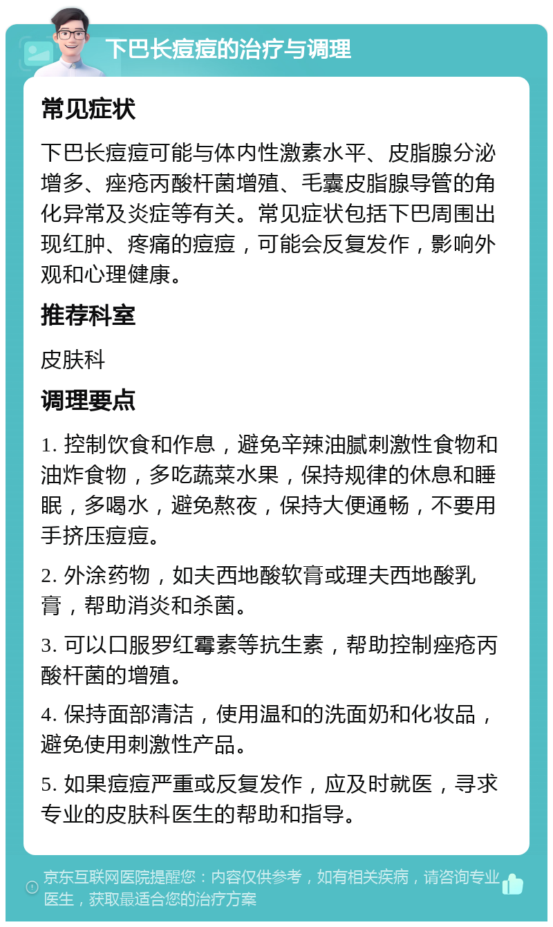 下巴长痘痘的治疗与调理 常见症状 下巴长痘痘可能与体内性激素水平、皮脂腺分泌增多、痤疮丙酸杆菌增殖、毛囊皮脂腺导管的角化异常及炎症等有关。常见症状包括下巴周围出现红肿、疼痛的痘痘，可能会反复发作，影响外观和心理健康。 推荐科室 皮肤科 调理要点 1. 控制饮食和作息，避免辛辣油腻刺激性食物和油炸食物，多吃蔬菜水果，保持规律的休息和睡眠，多喝水，避免熬夜，保持大便通畅，不要用手挤压痘痘。 2. 外涂药物，如夫西地酸软膏或理夫西地酸乳膏，帮助消炎和杀菌。 3. 可以口服罗红霉素等抗生素，帮助控制痤疮丙酸杆菌的增殖。 4. 保持面部清洁，使用温和的洗面奶和化妆品，避免使用刺激性产品。 5. 如果痘痘严重或反复发作，应及时就医，寻求专业的皮肤科医生的帮助和指导。