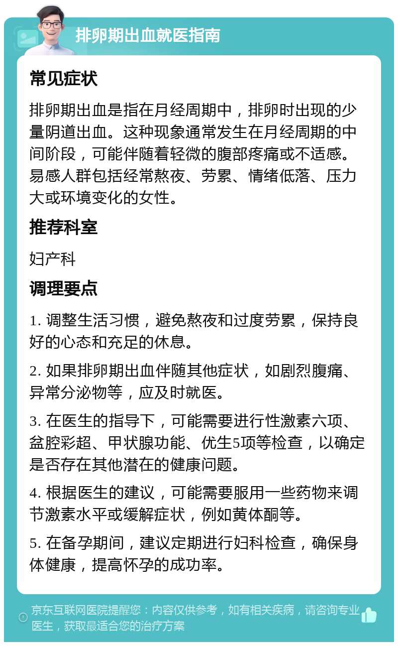 排卵期出血就医指南 常见症状 排卵期出血是指在月经周期中，排卵时出现的少量阴道出血。这种现象通常发生在月经周期的中间阶段，可能伴随着轻微的腹部疼痛或不适感。易感人群包括经常熬夜、劳累、情绪低落、压力大或环境变化的女性。 推荐科室 妇产科 调理要点 1. 调整生活习惯，避免熬夜和过度劳累，保持良好的心态和充足的休息。 2. 如果排卵期出血伴随其他症状，如剧烈腹痛、异常分泌物等，应及时就医。 3. 在医生的指导下，可能需要进行性激素六项、盆腔彩超、甲状腺功能、优生5项等检查，以确定是否存在其他潜在的健康问题。 4. 根据医生的建议，可能需要服用一些药物来调节激素水平或缓解症状，例如黄体酮等。 5. 在备孕期间，建议定期进行妇科检查，确保身体健康，提高怀孕的成功率。