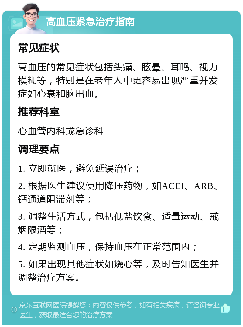 高血压紧急治疗指南 常见症状 高血压的常见症状包括头痛、眩晕、耳鸣、视力模糊等，特别是在老年人中更容易出现严重并发症如心衰和脑出血。 推荐科室 心血管内科或急诊科 调理要点 1. 立即就医，避免延误治疗； 2. 根据医生建议使用降压药物，如ACEI、ARB、钙通道阻滞剂等； 3. 调整生活方式，包括低盐饮食、适量运动、戒烟限酒等； 4. 定期监测血压，保持血压在正常范围内； 5. 如果出现其他症状如烧心等，及时告知医生并调整治疗方案。