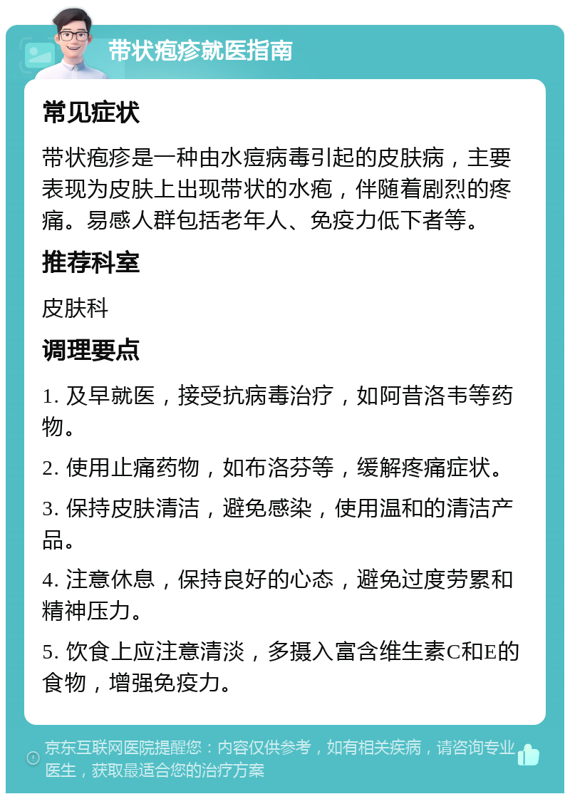 带状疱疹就医指南 常见症状 带状疱疹是一种由水痘病毒引起的皮肤病，主要表现为皮肤上出现带状的水疱，伴随着剧烈的疼痛。易感人群包括老年人、免疫力低下者等。 推荐科室 皮肤科 调理要点 1. 及早就医，接受抗病毒治疗，如阿昔洛韦等药物。 2. 使用止痛药物，如布洛芬等，缓解疼痛症状。 3. 保持皮肤清洁，避免感染，使用温和的清洁产品。 4. 注意休息，保持良好的心态，避免过度劳累和精神压力。 5. 饮食上应注意清淡，多摄入富含维生素C和E的食物，增强免疫力。