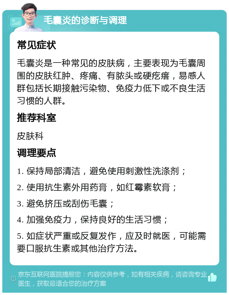 毛囊炎的诊断与调理 常见症状 毛囊炎是一种常见的皮肤病，主要表现为毛囊周围的皮肤红肿、疼痛、有脓头或硬疙瘩，易感人群包括长期接触污染物、免疫力低下或不良生活习惯的人群。 推荐科室 皮肤科 调理要点 1. 保持局部清洁，避免使用刺激性洗涤剂； 2. 使用抗生素外用药膏，如红霉素软膏； 3. 避免挤压或刮伤毛囊； 4. 加强免疫力，保持良好的生活习惯； 5. 如症状严重或反复发作，应及时就医，可能需要口服抗生素或其他治疗方法。