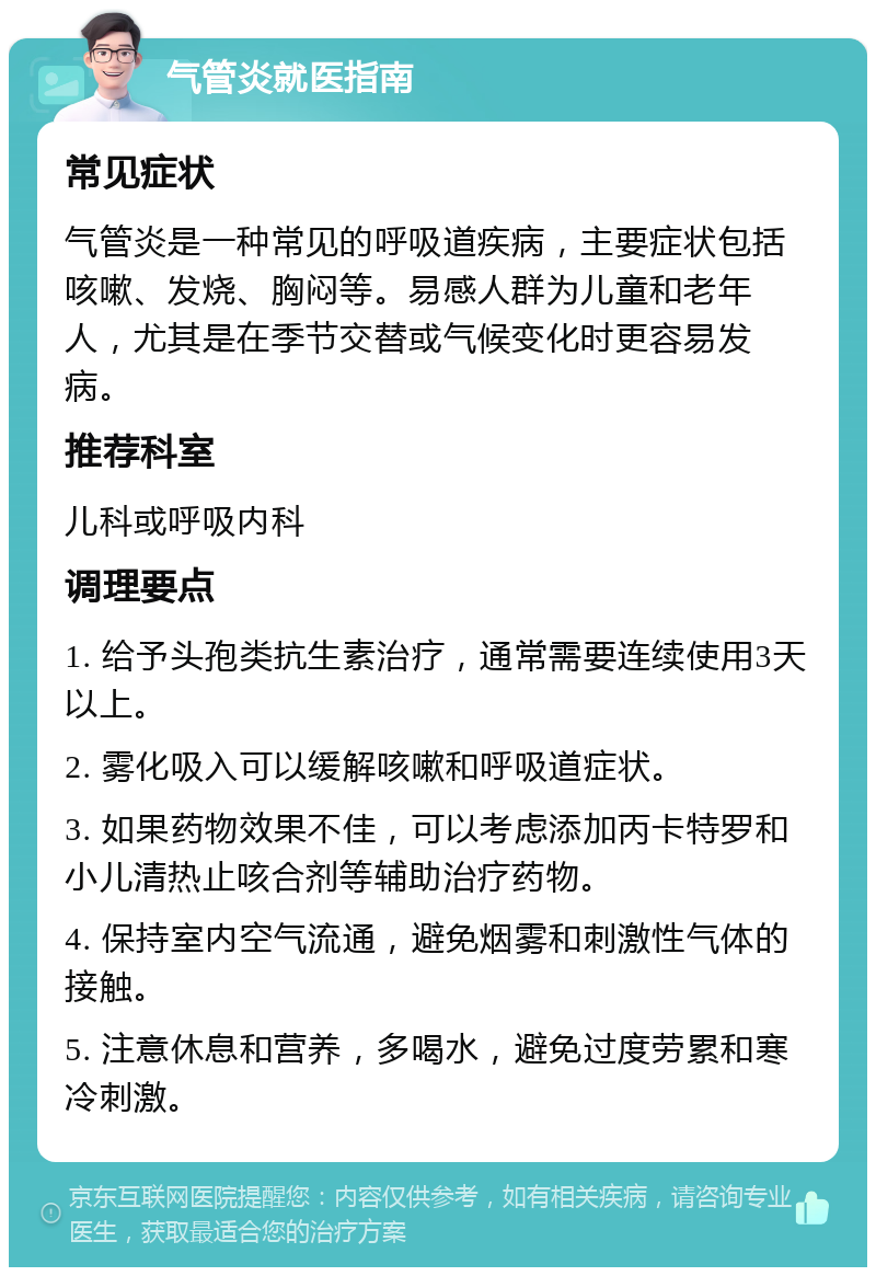 气管炎就医指南 常见症状 气管炎是一种常见的呼吸道疾病，主要症状包括咳嗽、发烧、胸闷等。易感人群为儿童和老年人，尤其是在季节交替或气候变化时更容易发病。 推荐科室 儿科或呼吸内科 调理要点 1. 给予头孢类抗生素治疗，通常需要连续使用3天以上。 2. 雾化吸入可以缓解咳嗽和呼吸道症状。 3. 如果药物效果不佳，可以考虑添加丙卡特罗和小儿清热止咳合剂等辅助治疗药物。 4. 保持室内空气流通，避免烟雾和刺激性气体的接触。 5. 注意休息和营养，多喝水，避免过度劳累和寒冷刺激。