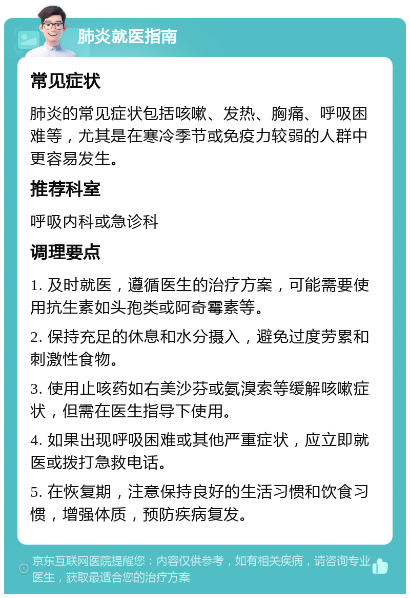 肺炎就医指南 常见症状 肺炎的常见症状包括咳嗽、发热、胸痛、呼吸困难等，尤其是在寒冷季节或免疫力较弱的人群中更容易发生。 推荐科室 呼吸内科或急诊科 调理要点 1. 及时就医，遵循医生的治疗方案，可能需要使用抗生素如头孢类或阿奇霉素等。 2. 保持充足的休息和水分摄入，避免过度劳累和刺激性食物。 3. 使用止咳药如右美沙芬或氨溴索等缓解咳嗽症状，但需在医生指导下使用。 4. 如果出现呼吸困难或其他严重症状，应立即就医或拨打急救电话。 5. 在恢复期，注意保持良好的生活习惯和饮食习惯，增强体质，预防疾病复发。