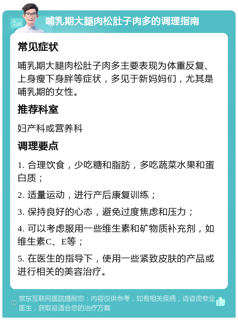 哺乳期大腿肉松肚子肉多的调理指南 常见症状 哺乳期大腿肉松肚子肉多主要表现为体重反复、上身瘦下身胖等症状，多见于新妈妈们，尤其是哺乳期的女性。 推荐科室 妇产科或营养科 调理要点 1. 合理饮食，少吃糖和脂肪，多吃蔬菜水果和蛋白质； 2. 适量运动，进行产后康复训练； 3. 保持良好的心态，避免过度焦虑和压力； 4. 可以考虑服用一些维生素和矿物质补充剂，如维生素C、E等； 5. 在医生的指导下，使用一些紧致皮肤的产品或进行相关的美容治疗。