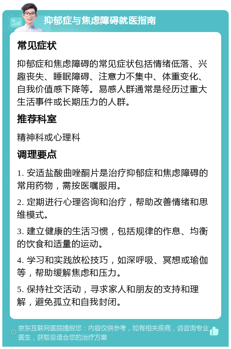 抑郁症与焦虑障碍就医指南 常见症状 抑郁症和焦虑障碍的常见症状包括情绪低落、兴趣丧失、睡眠障碍、注意力不集中、体重变化、自我价值感下降等。易感人群通常是经历过重大生活事件或长期压力的人群。 推荐科室 精神科或心理科 调理要点 1. 安适盐酸曲唑酮片是治疗抑郁症和焦虑障碍的常用药物，需按医嘱服用。 2. 定期进行心理咨询和治疗，帮助改善情绪和思维模式。 3. 建立健康的生活习惯，包括规律的作息、均衡的饮食和适量的运动。 4. 学习和实践放松技巧，如深呼吸、冥想或瑜伽等，帮助缓解焦虑和压力。 5. 保持社交活动，寻求家人和朋友的支持和理解，避免孤立和自我封闭。