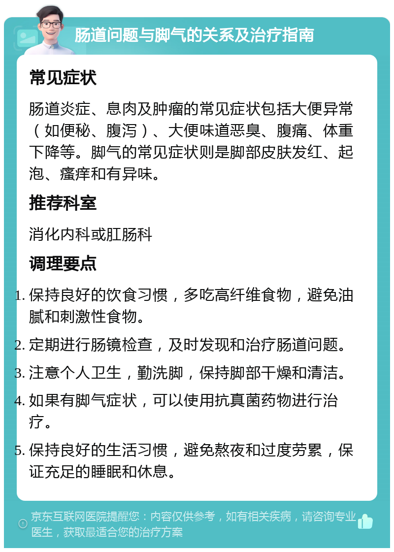 肠道问题与脚气的关系及治疗指南 常见症状 肠道炎症、息肉及肿瘤的常见症状包括大便异常（如便秘、腹泻）、大便味道恶臭、腹痛、体重下降等。脚气的常见症状则是脚部皮肤发红、起泡、瘙痒和有异味。 推荐科室 消化内科或肛肠科 调理要点 保持良好的饮食习惯，多吃高纤维食物，避免油腻和刺激性食物。 定期进行肠镜检查，及时发现和治疗肠道问题。 注意个人卫生，勤洗脚，保持脚部干燥和清洁。 如果有脚气症状，可以使用抗真菌药物进行治疗。 保持良好的生活习惯，避免熬夜和过度劳累，保证充足的睡眠和休息。