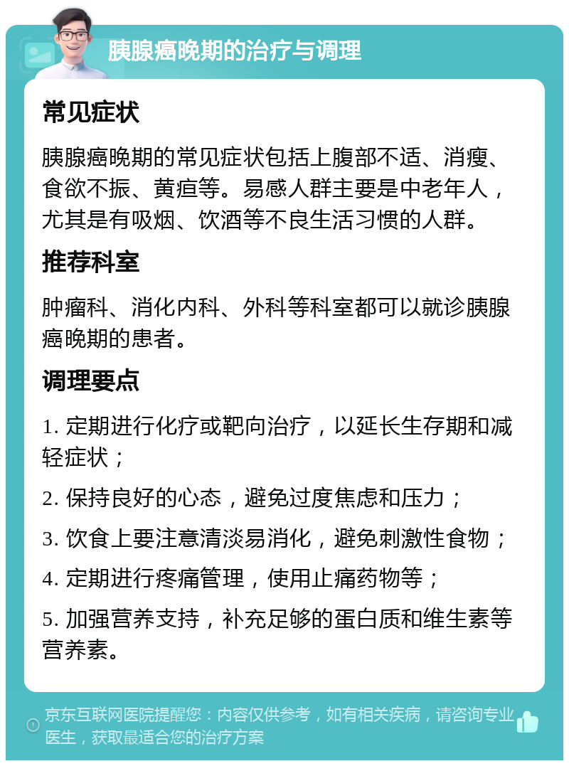 胰腺癌晚期的治疗与调理 常见症状 胰腺癌晚期的常见症状包括上腹部不适、消瘦、食欲不振、黄疸等。易感人群主要是中老年人，尤其是有吸烟、饮酒等不良生活习惯的人群。 推荐科室 肿瘤科、消化内科、外科等科室都可以就诊胰腺癌晚期的患者。 调理要点 1. 定期进行化疗或靶向治疗，以延长生存期和减轻症状； 2. 保持良好的心态，避免过度焦虑和压力； 3. 饮食上要注意清淡易消化，避免刺激性食物； 4. 定期进行疼痛管理，使用止痛药物等； 5. 加强营养支持，补充足够的蛋白质和维生素等营养素。