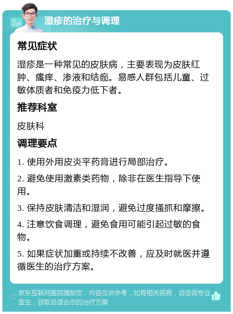 湿疹的治疗与调理 常见症状 湿疹是一种常见的皮肤病，主要表现为皮肤红肿、瘙痒、渗液和结痂。易感人群包括儿童、过敏体质者和免疫力低下者。 推荐科室 皮肤科 调理要点 1. 使用外用皮炎平药膏进行局部治疗。 2. 避免使用激素类药物，除非在医生指导下使用。 3. 保持皮肤清洁和湿润，避免过度搔抓和摩擦。 4. 注意饮食调理，避免食用可能引起过敏的食物。 5. 如果症状加重或持续不改善，应及时就医并遵循医生的治疗方案。