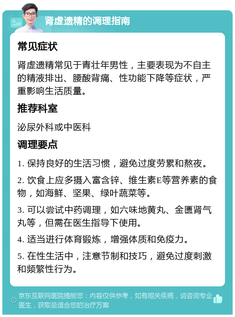 肾虚遗精的调理指南 常见症状 肾虚遗精常见于青壮年男性，主要表现为不自主的精液排出、腰酸背痛、性功能下降等症状，严重影响生活质量。 推荐科室 泌尿外科或中医科 调理要点 1. 保持良好的生活习惯，避免过度劳累和熬夜。 2. 饮食上应多摄入富含锌、维生素E等营养素的食物，如海鲜、坚果、绿叶蔬菜等。 3. 可以尝试中药调理，如六味地黄丸、金匮肾气丸等，但需在医生指导下使用。 4. 适当进行体育锻炼，增强体质和免疫力。 5. 在性生活中，注意节制和技巧，避免过度刺激和频繁性行为。