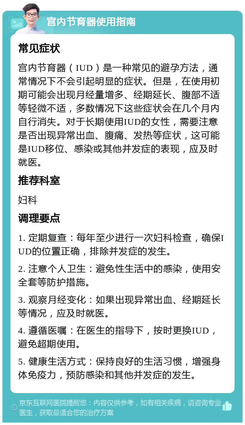 宫内节育器使用指南 常见症状 宫内节育器（IUD）是一种常见的避孕方法，通常情况下不会引起明显的症状。但是，在使用初期可能会出现月经量增多、经期延长、腹部不适等轻微不适，多数情况下这些症状会在几个月内自行消失。对于长期使用IUD的女性，需要注意是否出现异常出血、腹痛、发热等症状，这可能是IUD移位、感染或其他并发症的表现，应及时就医。 推荐科室 妇科 调理要点 1. 定期复查：每年至少进行一次妇科检查，确保IUD的位置正确，排除并发症的发生。 2. 注意个人卫生：避免性生活中的感染，使用安全套等防护措施。 3. 观察月经变化：如果出现异常出血、经期延长等情况，应及时就医。 4. 遵循医嘱：在医生的指导下，按时更换IUD，避免超期使用。 5. 健康生活方式：保持良好的生活习惯，增强身体免疫力，预防感染和其他并发症的发生。