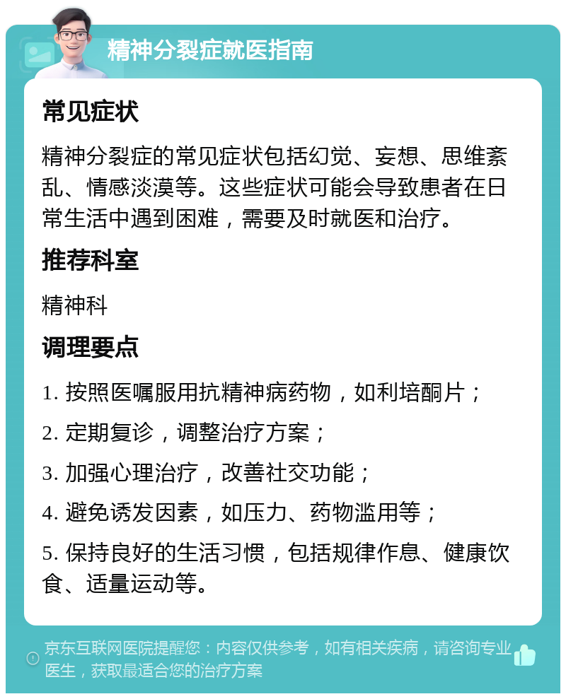 精神分裂症就医指南 常见症状 精神分裂症的常见症状包括幻觉、妄想、思维紊乱、情感淡漠等。这些症状可能会导致患者在日常生活中遇到困难，需要及时就医和治疗。 推荐科室 精神科 调理要点 1. 按照医嘱服用抗精神病药物，如利培酮片； 2. 定期复诊，调整治疗方案； 3. 加强心理治疗，改善社交功能； 4. 避免诱发因素，如压力、药物滥用等； 5. 保持良好的生活习惯，包括规律作息、健康饮食、适量运动等。