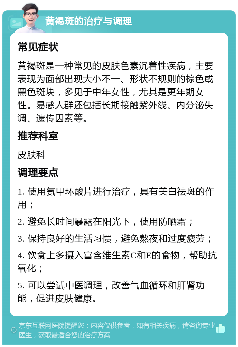 黄褐斑的治疗与调理 常见症状 黄褐斑是一种常见的皮肤色素沉着性疾病，主要表现为面部出现大小不一、形状不规则的棕色或黑色斑块，多见于中年女性，尤其是更年期女性。易感人群还包括长期接触紫外线、内分泌失调、遗传因素等。 推荐科室 皮肤科 调理要点 1. 使用氨甲环酸片进行治疗，具有美白祛斑的作用； 2. 避免长时间暴露在阳光下，使用防晒霜； 3. 保持良好的生活习惯，避免熬夜和过度疲劳； 4. 饮食上多摄入富含维生素C和E的食物，帮助抗氧化； 5. 可以尝试中医调理，改善气血循环和肝肾功能，促进皮肤健康。