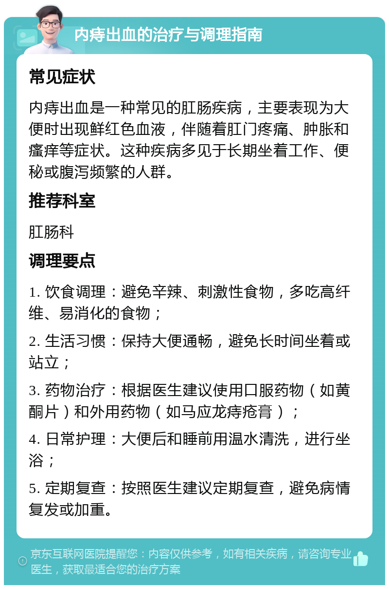 内痔出血的治疗与调理指南 常见症状 内痔出血是一种常见的肛肠疾病，主要表现为大便时出现鲜红色血液，伴随着肛门疼痛、肿胀和瘙痒等症状。这种疾病多见于长期坐着工作、便秘或腹泻频繁的人群。 推荐科室 肛肠科 调理要点 1. 饮食调理：避免辛辣、刺激性食物，多吃高纤维、易消化的食物； 2. 生活习惯：保持大便通畅，避免长时间坐着或站立； 3. 药物治疗：根据医生建议使用口服药物（如黄酮片）和外用药物（如马应龙痔疮膏）； 4. 日常护理：大便后和睡前用温水清洗，进行坐浴； 5. 定期复查：按照医生建议定期复查，避免病情复发或加重。