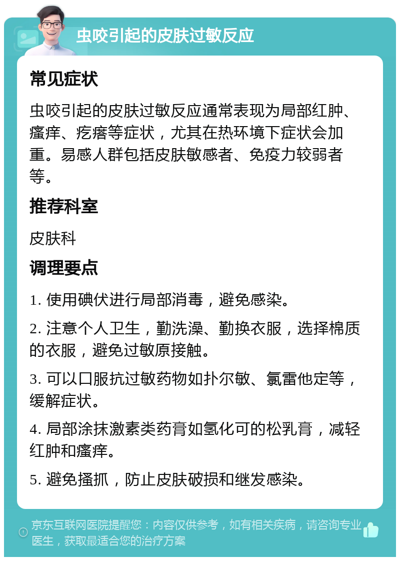 虫咬引起的皮肤过敏反应 常见症状 虫咬引起的皮肤过敏反应通常表现为局部红肿、瘙痒、疙瘩等症状，尤其在热环境下症状会加重。易感人群包括皮肤敏感者、免疫力较弱者等。 推荐科室 皮肤科 调理要点 1. 使用碘伏进行局部消毒，避免感染。 2. 注意个人卫生，勤洗澡、勤换衣服，选择棉质的衣服，避免过敏原接触。 3. 可以口服抗过敏药物如扑尔敏、氯雷他定等，缓解症状。 4. 局部涂抹激素类药膏如氢化可的松乳膏，减轻红肿和瘙痒。 5. 避免搔抓，防止皮肤破损和继发感染。