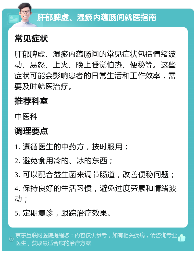 肝郁脾虚、湿瘀内蕴肠间就医指南 常见症状 肝郁脾虚、湿瘀内蕴肠间的常见症状包括情绪波动、易怒、上火、晚上睡觉怕热、便秘等。这些症状可能会影响患者的日常生活和工作效率，需要及时就医治疗。 推荐科室 中医科 调理要点 1. 遵循医生的中药方，按时服用； 2. 避免食用冷的、冰的东西； 3. 可以配合益生菌来调节肠道，改善便秘问题； 4. 保持良好的生活习惯，避免过度劳累和情绪波动； 5. 定期复诊，跟踪治疗效果。