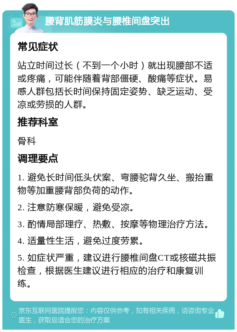 腰背肌筋膜炎与腰椎间盘突出 常见症状 站立时间过长（不到一个小时）就出现腰部不适或疼痛，可能伴随着背部僵硬、酸痛等症状。易感人群包括长时间保持固定姿势、缺乏运动、受凉或劳损的人群。 推荐科室 骨科 调理要点 1. 避免长时间低头伏案、弯腰驼背久坐、搬抬重物等加重腰背部负荷的动作。 2. 注意防寒保暖，避免受凉。 3. 酌情局部理疗、热敷、按摩等物理治疗方法。 4. 适量性生活，避免过度劳累。 5. 如症状严重，建议进行腰椎间盘CT或核磁共振检查，根据医生建议进行相应的治疗和康复训练。