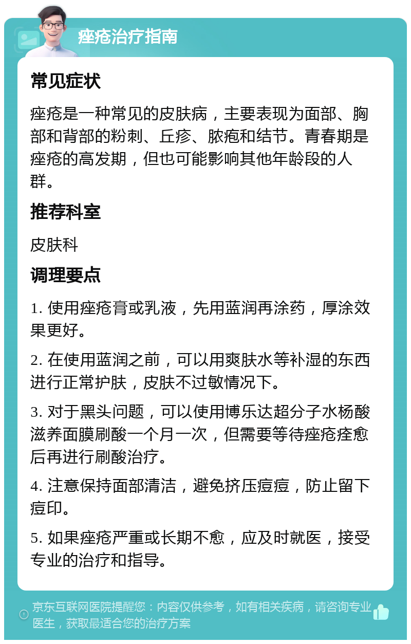 痤疮治疗指南 常见症状 痤疮是一种常见的皮肤病，主要表现为面部、胸部和背部的粉刺、丘疹、脓疱和结节。青春期是痤疮的高发期，但也可能影响其他年龄段的人群。 推荐科室 皮肤科 调理要点 1. 使用痤疮膏或乳液，先用蓝润再涂药，厚涂效果更好。 2. 在使用蓝润之前，可以用爽肤水等补湿的东西进行正常护肤，皮肤不过敏情况下。 3. 对于黑头问题，可以使用博乐达超分子水杨酸滋养面膜刷酸一个月一次，但需要等待痤疮痊愈后再进行刷酸治疗。 4. 注意保持面部清洁，避免挤压痘痘，防止留下痘印。 5. 如果痤疮严重或长期不愈，应及时就医，接受专业的治疗和指导。