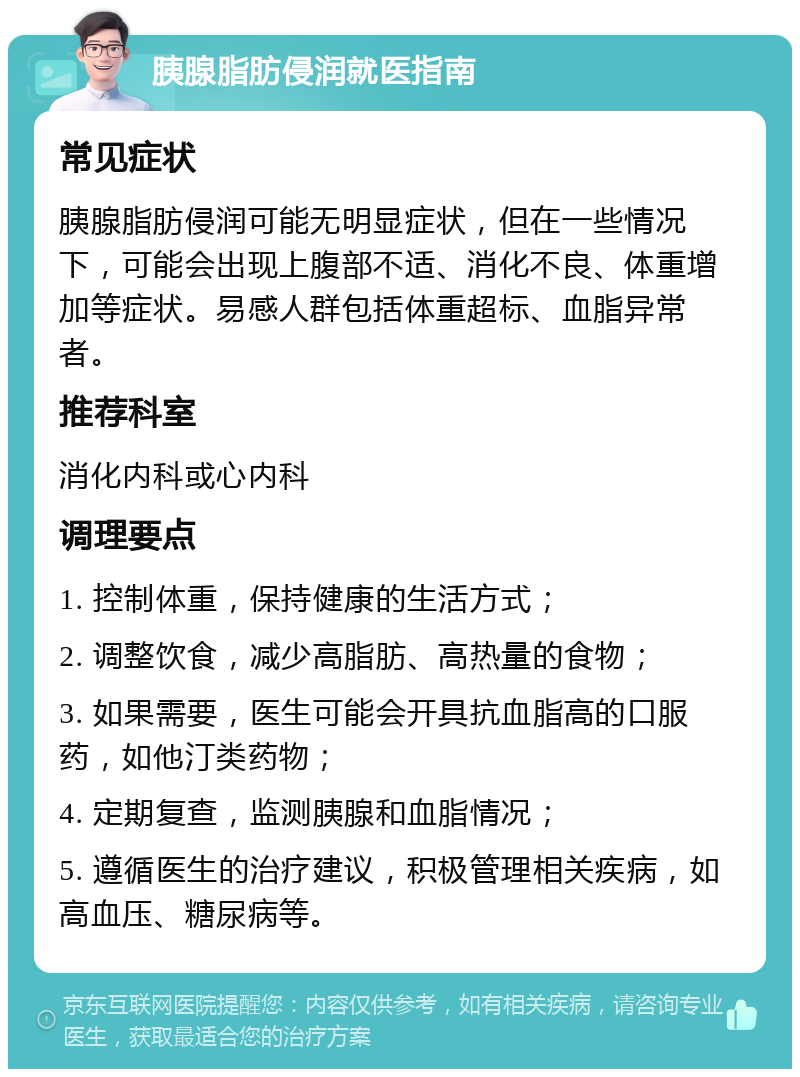 胰腺脂肪侵润就医指南 常见症状 胰腺脂肪侵润可能无明显症状，但在一些情况下，可能会出现上腹部不适、消化不良、体重增加等症状。易感人群包括体重超标、血脂异常者。 推荐科室 消化内科或心内科 调理要点 1. 控制体重，保持健康的生活方式； 2. 调整饮食，减少高脂肪、高热量的食物； 3. 如果需要，医生可能会开具抗血脂高的口服药，如他汀类药物； 4. 定期复查，监测胰腺和血脂情况； 5. 遵循医生的治疗建议，积极管理相关疾病，如高血压、糖尿病等。