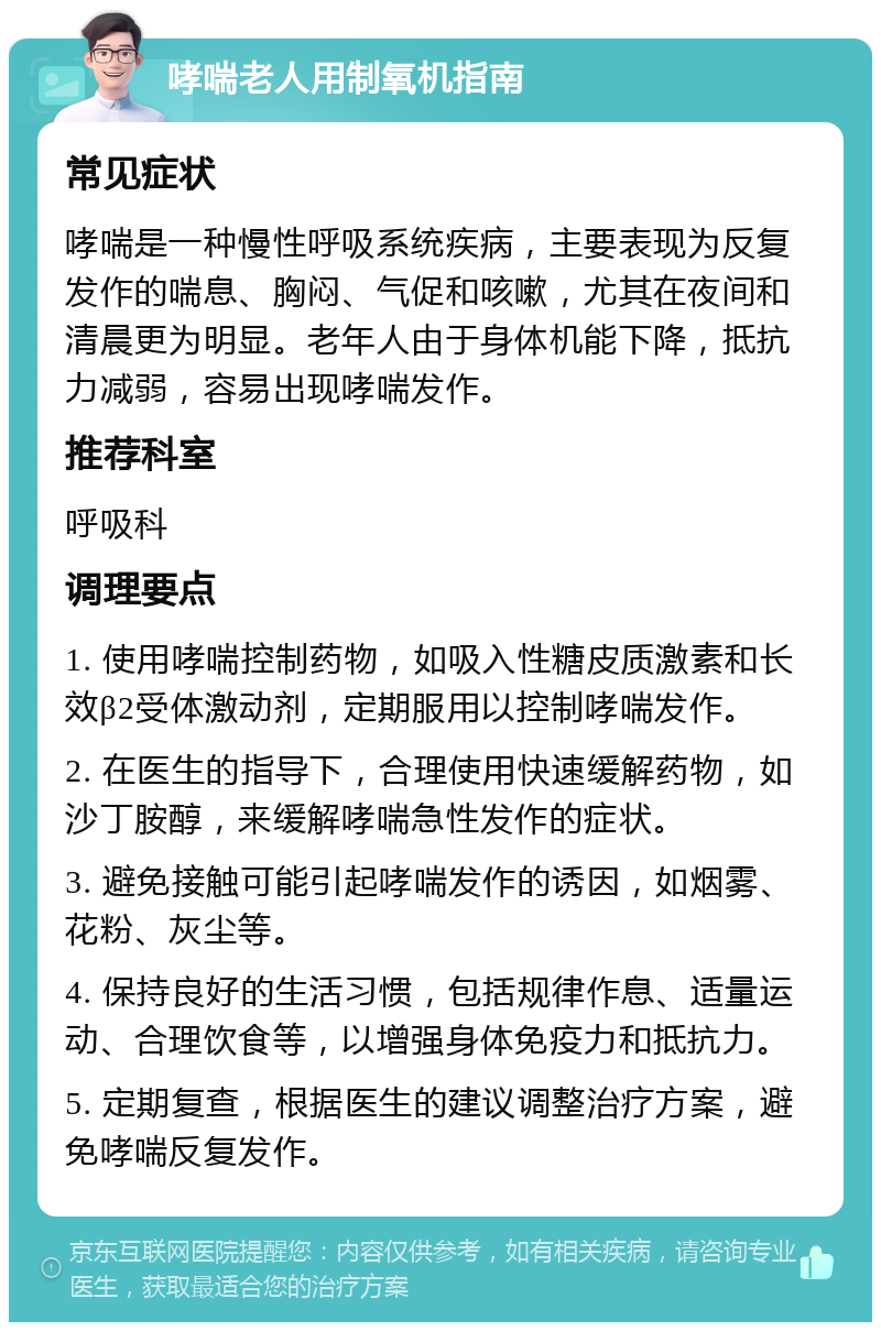 哮喘老人用制氧机指南 常见症状 哮喘是一种慢性呼吸系统疾病，主要表现为反复发作的喘息、胸闷、气促和咳嗽，尤其在夜间和清晨更为明显。老年人由于身体机能下降，抵抗力减弱，容易出现哮喘发作。 推荐科室 呼吸科 调理要点 1. 使用哮喘控制药物，如吸入性糖皮质激素和长效β2受体激动剂，定期服用以控制哮喘发作。 2. 在医生的指导下，合理使用快速缓解药物，如沙丁胺醇，来缓解哮喘急性发作的症状。 3. 避免接触可能引起哮喘发作的诱因，如烟雾、花粉、灰尘等。 4. 保持良好的生活习惯，包括规律作息、适量运动、合理饮食等，以增强身体免疫力和抵抗力。 5. 定期复查，根据医生的建议调整治疗方案，避免哮喘反复发作。